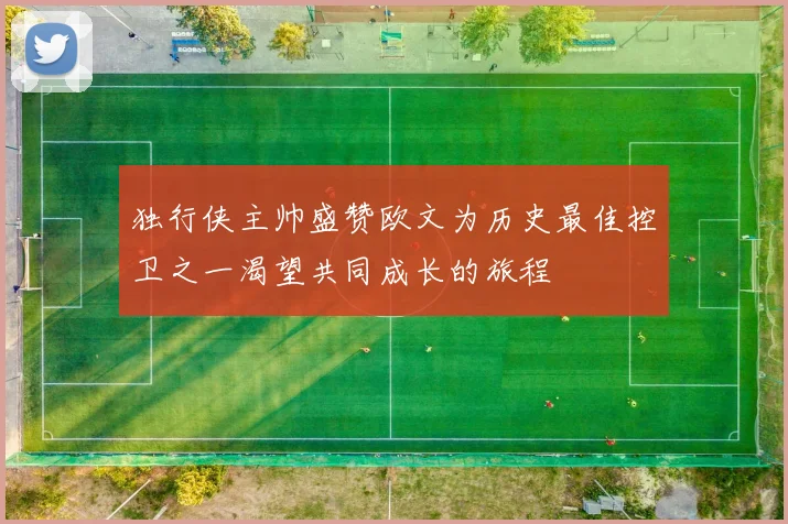 独行侠主帅盛赞欧文为历史最佳控卫之一渴望共同成长的旅程