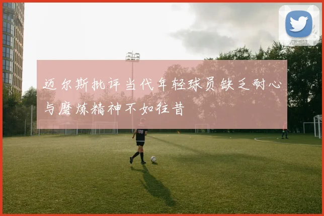 迈尔斯批评当代年轻球员缺乏耐心与磨炼精神不如往昔