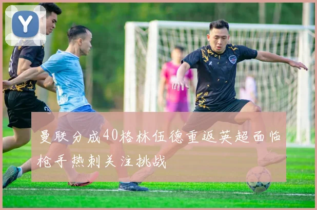 曼联分成40格林伍德重返英超面临枪手热刺关注挑战