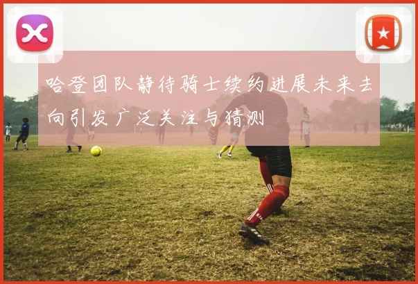 哈登团队静待骑士续约进展未来去向引发广泛关注与猜测