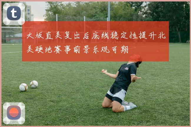 大坂直美复出后底线稳定性提升北美硬地赛事前景乐观可期