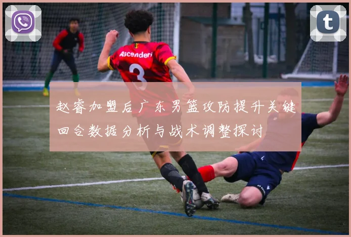 赵睿加盟后广东男篮攻防提升关键回合数据分析与战术调整探讨