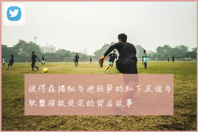 彼得森揭秘与迪班萨的私下友谊与联盟宿敌设定的背后故事