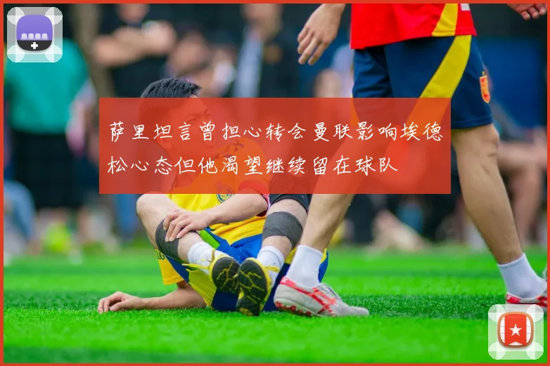 萨里坦言曾担心转会曼联影响埃德松心态但他渴望继续留在球队