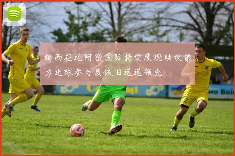 梅西在迈阿密国际持续展现助攻能力进球参与度依旧遥遥领先