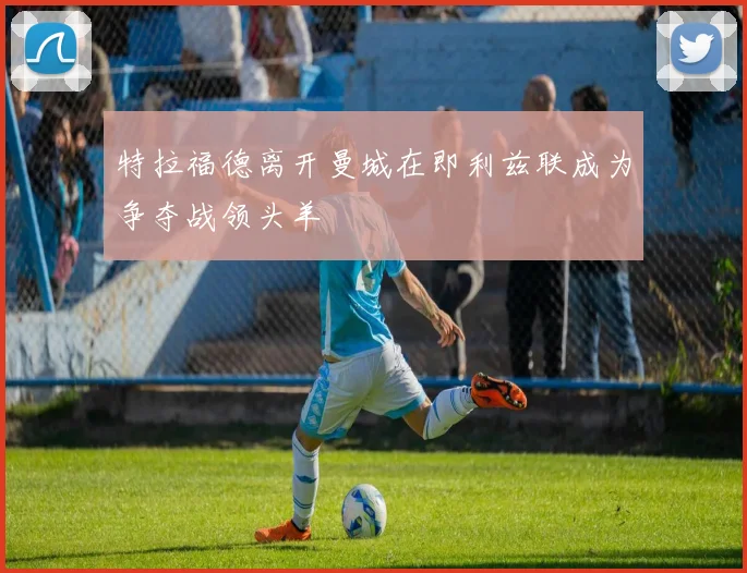 特拉福德离开曼城在即利兹联成为争夺战领头羊
