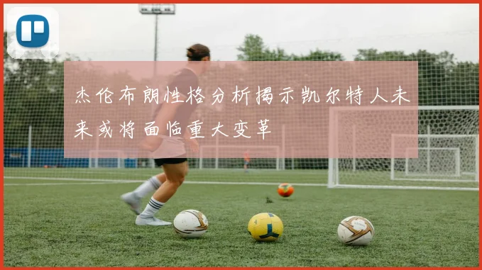 杰伦布朗性格分析揭示凯尔特人未来或将面临重大变革