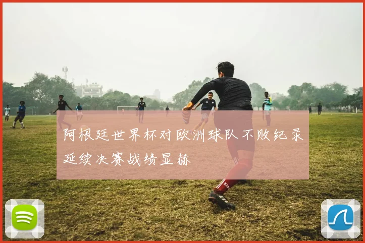 阿根廷世界杯对欧洲球队不败纪录延续决赛战绩显赫