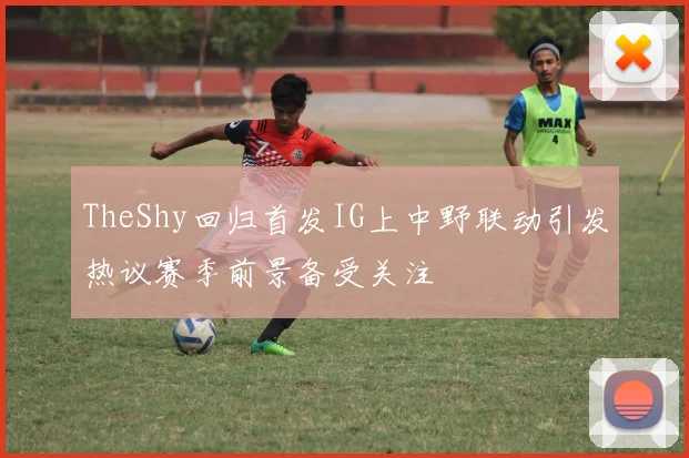 TheShy回归首发IG上中野联动引发热议赛季前景备受关注