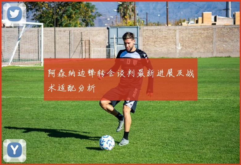 阿森纳边锋转会谈判最新进展及战术适配分析